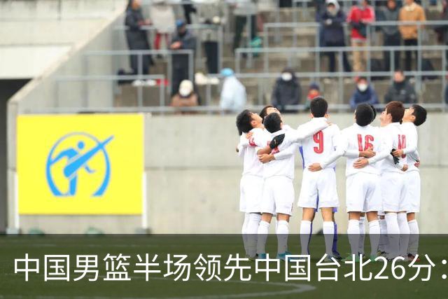 中国男篮半场领先中国台北26分：胡金秋李弘权均9分 全队10人得分